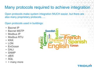 Many protocols required to achieve integration
• Bacnet IP
• Bacnet MSTP
• Modbus IP
• Modbus RTU
• KNX
• LON
• EnOcean
• DALI
• SNMP
• oBIX
• SQL
• + many more
Open protocols make system integration MUCH easier, but there are
also many proprietary protocols…..
Open protocols used in buildings:
 