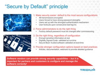 “Secure by Default” principle
1. Make security easier: default to the most secure configurations
• All transmissions encrypted
• Users forced to have strong password strengths
• Users set up with the strongest authentication mechanism
• User lockouts upon consecutive bad log-ins
2. Force administrators to do the right thing
• Factory default password must be changed after commissioning
3. Do the right thing, regardless of configuration
• Encrypt sensitive information at rest
• Digitally Signed Code: validated at run-time
• Secure Boot: trusted software validated at boot-time
4. Provide stronger configuration options based on best practices
• Articles, documentation, webinars to provide detailed guidance
Software vendors can provide strong security capabilities – but it is
important for partners and customers to configure and manage the
software correctly!
 