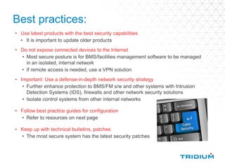 Best practices:
• Use latest products with the best security capabilities
• It is important to update older products
• Do not expose connected devices to the Internet
• Most secure posture is for BMS/facilities management software to be managed
in an isolated, internal network
• If remote access is needed, use a VPN solution
• Important: Use a defense-in-depth network security strategy
• Further enhance protection to BMS/FM s/w and other systems with Intrusion
Detection Systems (IDS), firewalls and other network security solutions
• Isolate control systems from other internal networks
• Follow best practice guides for configuration
• Refer to resources on next page
• Keep up with technical bulletins, patches
• The most secure system has the latest security patches
 
