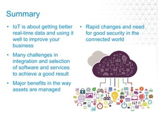 Summary
• IoT is about getting better
real-time data and using it
well to improve your
business
• Many challenges in
integration and selection
of software and services
to achieve a good result
• Major benefits in the way
assets are managed
• Rapid changes and need
for good security in the
connected world
 