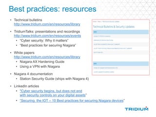 Best practices: resources
• Technical bulletins
http://www.tridium.com/en/resources/library
• TridiumTalks: presentations and recordings
http://www.tridium.com/en/resources/events
• “Cyber security: Why it matters”
• “Best practices for securing Niagara”
• White papers
http://www.tridium.com/en/resources/library
• Niagara AX Hardening Guide
• Using a VPN with Niagara
• Niagara 4 documentation
• Station Security Guide (ships with Niagara 4)
• LinkedIn articles
• "Cyber security begins, but does not end
with security controls on your digital assets”
• “Securing the IOT – 10 Best practices for securing Niagara devices”
 