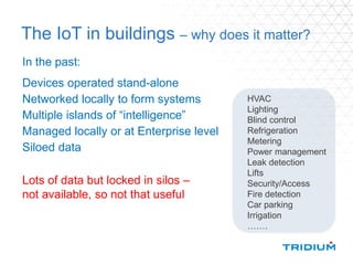 The IoT in buildings – why does it matter?
In the past:
Devices operated stand-alone
Networked locally to form systems
Multiple islands of “intelligence”
Managed locally or at Enterprise level
Siloed data
HVAC
Lighting
Blind control
Refrigeration
Metering
Power management
Leak detection
Lifts
Security/Access
Fire detection
Car parking
Irrigation
…….
Lots of data but locked in silos –
not available, so not that useful
 