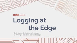 presents
Logging at
the Edge
Chris Jackel | Sr. Solutions Architect
Seth Vargo | Cloud Advocate at Google
 