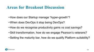 Areas for Breakout Discussion
23
• How does our Startup manage “hyper-growth”?
• When does DevOps it stop being DevOps?
• How do we recognise productivity gains vs cost savings?
• Skill transformation, how do we engage Pearson’s veterans?
• Setting the maturity bar, how do we qualify Platform suitability?
 