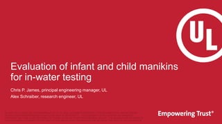 Evaluation of infant and child manikins
for in-water testing
Chris P. James, principal engineering manager, UL
Alex Schraiber, research engineer, UL
UL AND THE UL LOGO ARE TRADEMARKS OF UL LLC © 2022. ALL RIGHTS RESERVED. THIS DOCUMENT MAY NOT BE COPIED
WITHOUT WRITTEN PERMISSION FROM UL AND ONLY IN ITS ENTIRETY. THE DOCUMENT IS FOR GENERAL INFORMATION
PURPOSES ONLY AND IS NOT INTENDED TO CONVEY LEGAL OR OTHER PROFESSIONAL ADVICE. THE INFORMATION PROVIDED IN
THIS DOCUMENT IS CORRECT TO THE BEST OF OUR KNOWLEDGE, INFORMATION AND BELIEF AT THE DATE OF ITS PUBLICATION.
 