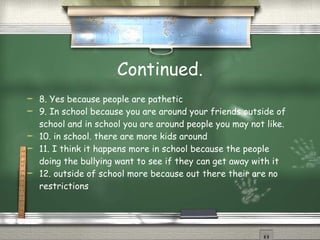 Continued. 8. Yes because people are pathetic 9. In school because you are around your friends outside of school and in school you are around people you may not like. 10. in school. there are more kids around 11. I think it happens more in school because the people doing the bullying want to see if they can get away with it 12. outside of school more because out there their are no restrictions 