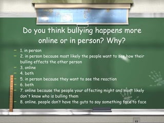 Do you think bullying happens more online or in person? Why? 1. in person 2. in person because most likely the people want to see how their bulling effects the other person 3. online 4. both 5. in person because they want to see the reaction 6. both 7. online because the people your affecting might and most likely don't know who is bulling them 8. online. people don’t have the guts to say something face to face 