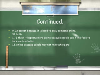 Continued. 9. In person because it is hard to bully someone online. 10. both 11. I think it happens more online because people don't like face to face confrontation 12. online because people may not know who u are 