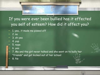 If you were ever been bullied has it effected you self of esteem? How did it affect you? 1. yea.. it made me pissed off 2 .no 3. oh yea 4. yup 5. nope 6. yea 7. Me and the girl never talked and she went on to bully her "friends" and got kicked out of her school 8. No 