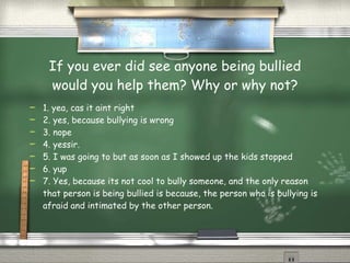 If you ever did see anyone being bullied would you help them? Why or why not? 1. yea, cas it aint right 2. yes, because bullying is wrong 3. nope 4. yessir. 5. I was going to but as soon as I showed up the kids stopped 6. yup 7. Yes, because its not cool to bully someone, and the only reason that person is being bullied is because, the person who is bullying is afraid and intimated by the other person. 