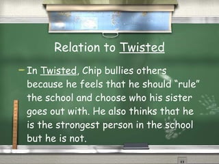 Relation to  Twisted In  Twisted , Chip bullies others because he feels that he should “rule” the school and choose who his sister goes out with. He also thinks that he is the strongest person in the school but he is not. 