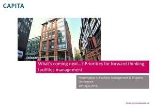 thinkcapitarealestate.uk
What’s coming next…? Priorities for forward thinking
facilities management
Presentation to Facilities Management & Property
Conference
19th April 2016
 