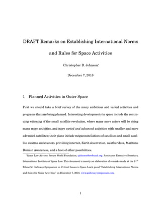 DRAFT Remarks on Establishing International Norms
and Rules for Space Activities
Christopher D. Johnson∗
December 7, 2016
1 Planned Activities in Outer Space
First we should take a brief survey of the many ambitious and varied activities and
programs that are being planned. Interesting developments in space include the contin-
uing widening of the small satellite revolution, where many more actors will be doing
many more activities, and more varied and advanced activities with smaller and more
advanced satellites; their plans include megaconstellations of satellites and small satel-
lite swarms and clusters, providing internet, Earth observation, weather data, Maritime
Domain Awareness, and a host of other possibilities.
∗
Space Law Advisor, Secure World Foundation, cjohnson@swfound.org. Assistance Executive Secretary,
International Institute of Space Law. This document is merely an elaboration of remarks made at the 11th
Eilene M. Galloway Symposium on Critical Issues in Space Law’s panel “Establishing International Norms
and Rules for Space Activities” on December 7, 2016. www.gallowaysymposium.com.
1
 