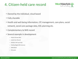 4. Citizen-held care record
• Owned by the individual, cloud based
• Fully sharable
• Health and well-being information, LTC management, care plans, social
network, social care package data, EOL planning etc.
• Complementary to NHS record
• Several example in development
– Patient Knows Best
– Leeds Care Record
– Kirklees Self care Hub
– Vitality/Digital life Sciences
– eRed Book
– Vitrucare
@westwakefield www.westwakefieldhealthandwellbeing.org.uk
 