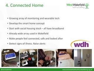 • Growing array of monitoring and wearable tech
• Develop the smart home concept
• Start with social housing stock – all have broadband
• Already wide array used in Wakefield
• Make people feel connected, safe and looked after
• Detect signs of illness. Raise alerts
4. Connected Home
@westwakefield www.westwakefieldhealthandwellbeing.org.uk
 