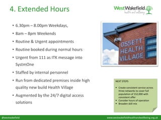 @westwakefield www.westwakefieldhealthandwellbeing.org.uk
4. Extended Hours
• 6.30pm – 8.00pm Weekdays,
• 8am – 8pm Weekends
• Routine & Urgent appointments
• Routine booked during normal hours
• Urgent from 111 as ITK message into
SystmOne
• Staffed by internal personnel
• Run from dedicated premises inside high
quality new build Health Village
• Augmented by the 24/7 digital access
solutions
NEXT STEPS
 Create consistent service across
three networks to cover full
population of 152,000 with
consistent offer
 Consider hours of operation
 Broaden skill mix
 