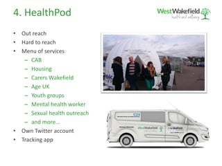 4. HealthPod
• Out reach
• Hard to reach
• Menu of services
– CAB
– Housing
– Carers Wakefield
– Age UK
– Youth groups
– Mental health worker
– Sexual health outreach
– and more…
• Own Twitter account
• Tracking app
Wakefield Clinical Commissioning Group
Working in Partnership
 