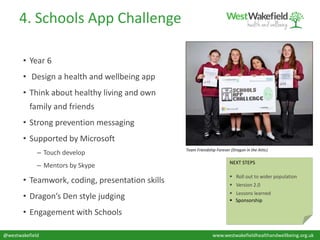 @westwakefield www.westwakefieldhealthandwellbeing.org.uk
4. Schools App Challenge
• Year 6
• Design a health and wellbeing app
• Think about healthy living and own
family and friends
• Strong prevention messaging
• Supported by Microsoft
– Touch develop
– Mentors by Skype
• Teamwork, coding, presentation skills
• Dragon’s Den style judging
• Engagement with Schools
NEXT STEPS
 Roll out to wider population
 Version 2.0
 Lessons learned
 Sponsorship
Team Friendship Forever (Dragon in the Attic)
 