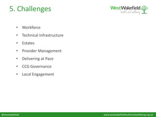 5. Challenges
@westwakefield www.westwakefieldhealthandwellbeing.org.uk
• Workforce
• Technical Infrastructure
• Estates
• Provider Management
• Delivering at Pace
• CCG Governance
• Local Engagement
 