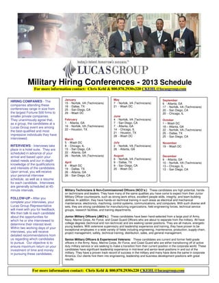 Military Hiring Conferences - 2013 Schedule
                For more information contact: Chris Kehl & 800.878.2930x220 CKEHL@lucasgroup.com

                                   January                                May                                     September
HIRING COMPANIES - The
                                   15 - Norfolk, VA (Technicians)         7 - Norfolk, VA (Technicians)           6 - Atlanta, GA
companies attending these          18 - Dallas, TX                        21 - Wash DC                            17 - Norfolk, VA (Technicians)
conferences range in size from     25 - San Diego, CA                                                             20 - San Diego, CA
the largest Fortune 500 firms to   29 - Wash DC                                                                   20 - Chicago, IL
smaller private companies.                                                June
They unanimously agree that,       February                               4 - Norfolk, VA (Technicians)           October
as a group, the candidates at a    1 - Atlanta, GA                        7 - San Diego, CA                       1 – Wash DC
Lucas Group event are among        19 - Norfolk, VA (Technicians)         7 - Atlanta, GA                         18 – Atlanta, GA
                                   22 – Houston, TX                       14 - Chicago, IL                        22 - Norfolk, VA (Technicians)
the best-qualified and most                                               21 - Houston, TX                        25 - Dallas, TX
impressive individuals they have                                          28 - Wash DC                            25 - San Diego, CA
interviewed.                       March
                                   5 - Wash DC                            July                                    November
INTERVIEWS - Interviews take       8 - Chicago, IL                        2 - Norfolk, VA (Technicians)           19 - Wash DC
place in a hotel suite. They are   15 - San Diego, CA                     26 - Atlanta, GA
scheduled in advance of your       22 - Atlanta, GA
arrival and based upon your        26 - Norfolk, VA (Technicians)         August                                  December
                                                                          6 - Norfolk, VA (Technicians)           6 - Atlanta, GA
stated needs and our in-depth      April                                  9 - Dallas, TX                          10 - Norfolk, VA (Technicians)
knowledge of the qualifications    9 - Wash DC                            9 - San Diego, CA                       13 – Chicago, IL
and interests of the candidates.   19 - Dallas, TX                        20 - Wash DC                            13 - San Diego, CA
Upon arrival, you will receive     26 - Atlanta, GA
your personal interview            26 - San Diego, CA
schedule, as well as a resume
for each candidate. Interviews
are generally scheduled at 45-
minute intervals.                  Military Technicians & Non-Commissioned Officers (NCO’s:) These candidates are high potential, hands-
                                   on technicians and leaders. They have many of the same qualities you have come to expect from their Junior
                                   Military Officer counterparts, such as strong work ethics, excellent people skills, integrity, and team-building
FOLLOW-UP - After you
                                   abilities. In addition, they have hands-on technical training in such areas as electrical and mechanical
complete your interviews, your     maintenance, electronics, machining, control systems, communications, and computers. With such diverse skill
Lucas Group Representative         sets, they are strong candidates for manufacturing organizations, field engineering forces, technical service
will meet with you for feedback.   groups, research facilities, and training departments.
We then talk to each candidate
about the opportunities for        Junior Military Officers (JMO's:) These candidates have been hand-selected from a large pool of Army,
which he or she interviewed to     Navy, Marine Corps, Air Force, and Coast Guard Officers who are about to separate from the military. All have
determine their interest level.    college degrees (technical and non-technical) and are seeking career positions. They are all mature, energetic
                                   young leaders. With extensive supervisory and leadership experience and training, they have proven to be
Within two working days of your
                                   exceptional employees in a wide variety of fields including engineering, maintenance, production, supply-chain,
interviews, you will receive       project management, safety, technical training, distribution, sales, and general management.
detailed recommendations from
us regarding which candidates      Senior Military Officers & Experienced Veterans: These candidates are current and former field-grade
to pursue. Our objective is to     officers in the Army, Navy, Marine Corps, Air Force, and Coast Guard who are either transitioning off of active
ensure maximum return on your      duty military service or are seeking to make a transition from their current position in the corporate world. These
investment of time and money       candidates have significant leadership experience in mid-level and senior-level positions in and out of the
in pursuing these candidates.      military. They have a proven track record of success in the military and many have done the same in corporate
                                   America. Our clients hire them into engineering, leadership and business development positions with great
                                   results.



               For more information contact: Chris Kehl & 800.878.2930x220 CKEHL@lucasgroup.com
 
