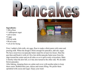 Ingredients:
• 300 g flour
• 1 tablespoon sugar
• salt to taste
•2 eggs
•250 ml milk
• 90 ml water
•1 dl oil for frying

First, I added a little milk, stir eggs, flour to make a thick paste with water and
pouring milk. When the dough is thick enough for pancakes, add salt, sugar.
We have sweet love.Let pancake batter stand for at least two hours. Heat the
pan then and brush it with oil. On a hot skillet pancake batter pour from the
edge toward the center and on all sides so as to spill evenly everywhere. Bake
it shortly when the dew hill, so it has also turned to the other side. We do dark
brown pancakes.
After baking, charging them on a plate and cover with another plate to keep
them warm. Rubbed their jam, cheese and cream filling. We prefer them
sprinkled with cocoa and sugar. Enjoy your meal.
 