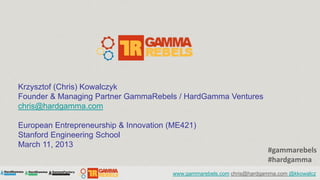 Krzysztof (Chris) Kowalczyk
Founder & Managing Partner GammaRebels / HardGamma Ventures
chris@hardgamma.com

European Entrepreneurship & Innovation (ME421)
Stanford Engineering School
March 11, 2013
                                                                       #gammarebels
                                                                       #hardgamma
                                       www.gammarebels.com chris@hardgamma.com @kkowalcz
 