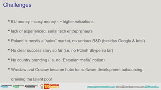 Challenges

 • EU money = easy money => higher valuations
 • lack of experienced, serial tech entrepreneurs
 • Poland is m...