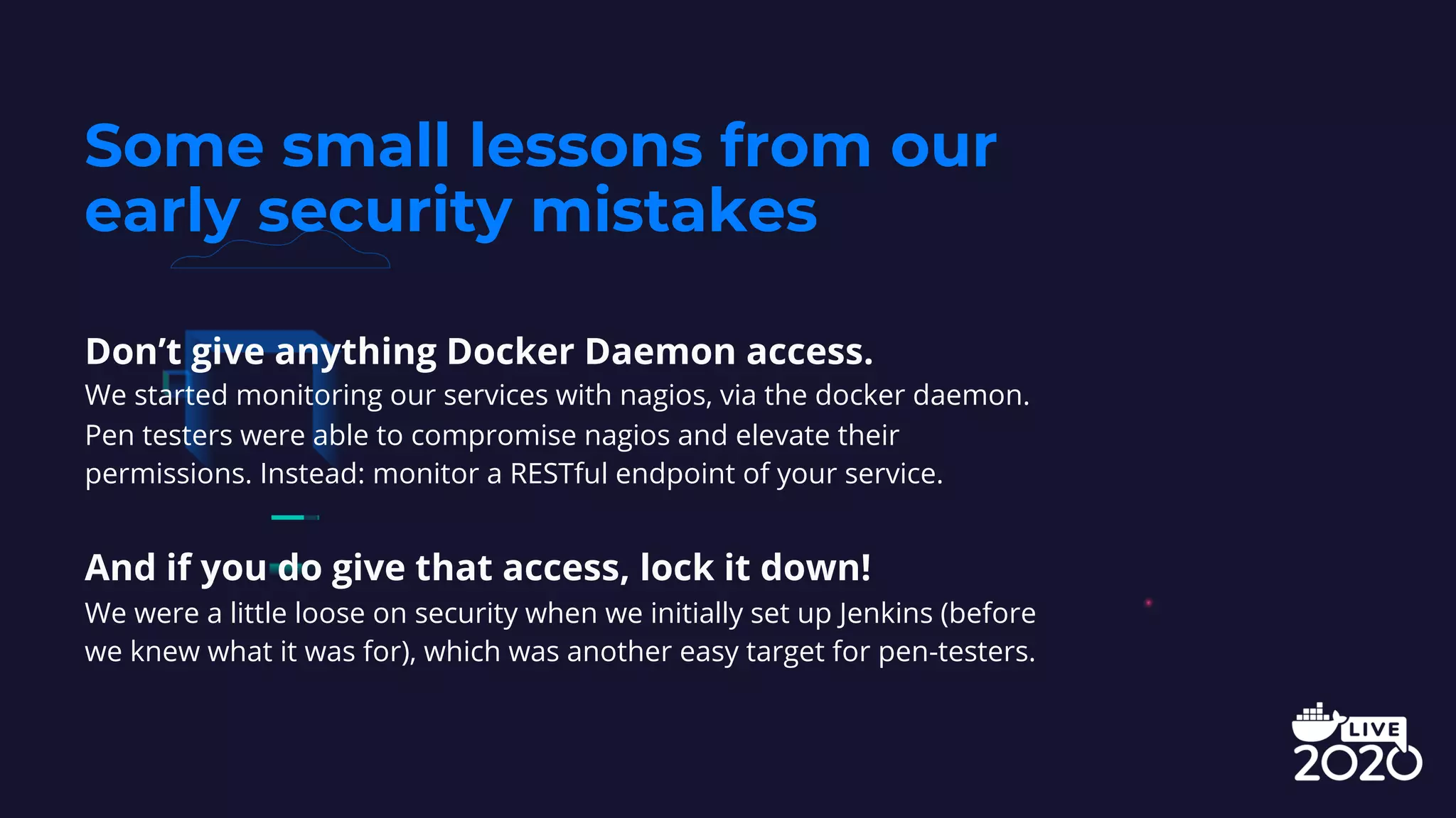 Don’t give anything Docker Daemon access.
We started monitoring our services with nagios, via the docker daemon.
Pen testers were able to compromise nagios and elevate their
permissions. Instead: monitor a RESTful endpoint of your service.
And if you do give that access, lock it down!
We were a little loose on security when we initially set up Jenkins (before
we knew what it was for), which was another easy target for pen-testers.
Some small lessons from our
early security mistakes
 