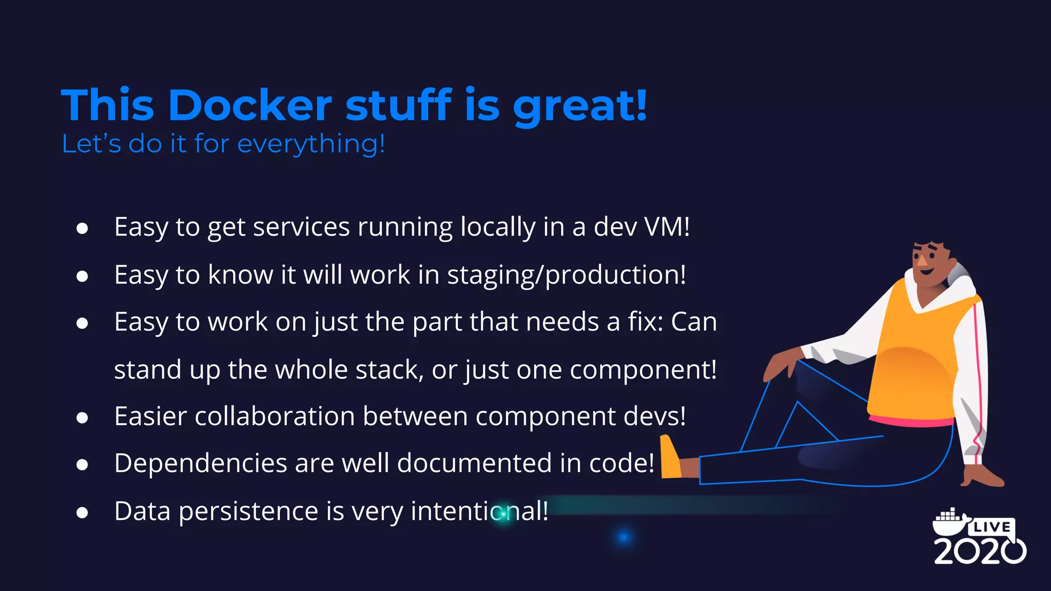 ● Easy to get services running locally in a dev VM!
● Easy to know it will work in staging/production!
● Easy to work on just the part that needs a fix: Can
stand up the whole stack, or just one component!
● Easier collaboration between component devs!
● Dependencies are well documented in code!
● Data persistence is very intentional!
This Docker stuff is great!
Let’s do it for everything!
 