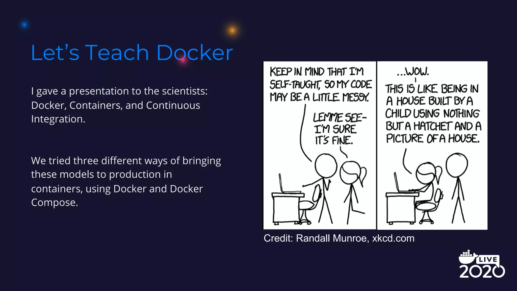 Let’s Teach Docker
I gave a presentation to the scientists:
Docker, Containers, and Continuous
Integration.
We tried three different ways of bringing
these models to production in
containers, using Docker and Docker
Compose.
Credit: Randall Munroe, xkcd.com
 