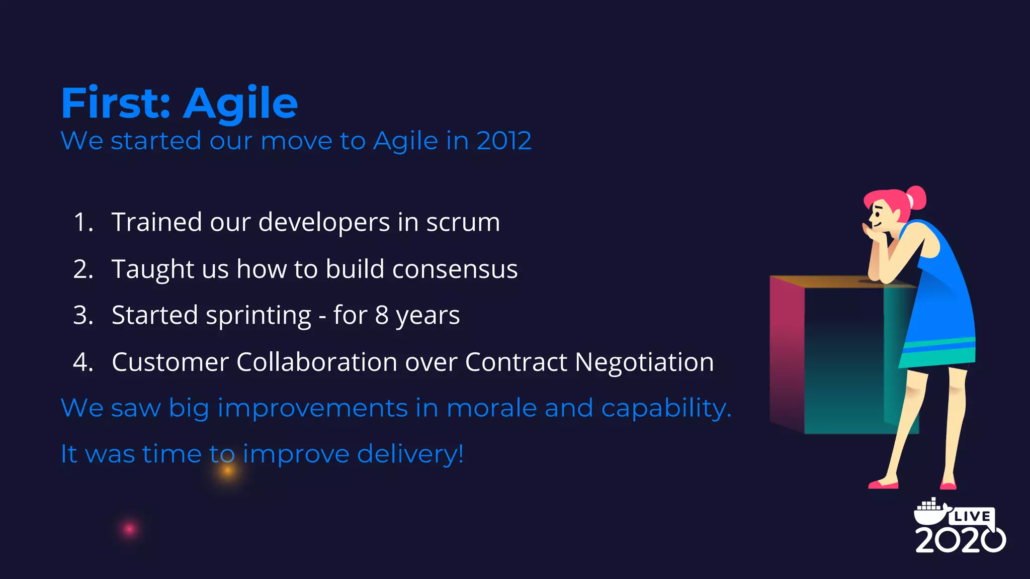1. Trained our developers in scrum
2. Taught us how to build consensus
3. Started sprinting - for 8 years
4. Customer Collaboration over Contract Negotiation
We saw big improvements in morale and capability.
It was time to improve delivery!
First: Agile
We started our move to Agile in 2012
 