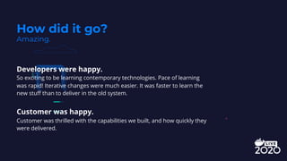 Developers were happy.
So exciting to be learning contemporary technologies. Pace of learning
was rapid! Iterative changes were much easier. It was faster to learn the
new stuff than to deliver in the old system.
Customer was happy.
Customer was thrilled with the capabilities we built, and how quickly they
were delivered.
How did it go?
Amazing.
 