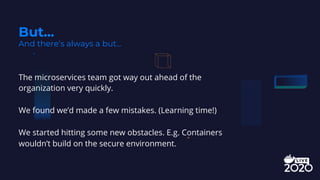 The microservices team got way out ahead of the
organization very quickly.
We found we’d made a few mistakes. (Learning time!)
We started hitting some new obstacles. E.g. Containers
wouldn’t build on the secure environment.
But...
And there’s always a but...
 