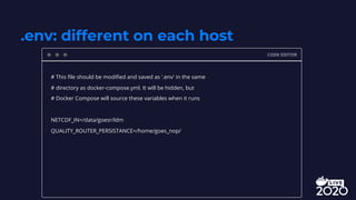 .env: different on each host
CODE EDITOR
# This file should be modified and saved as '.env' in the same
# directory as docker-compose.yml. It will be hidden, but
# Docker Compose will source these variables when it runs
NETCDF_IN=/data/goesr/ldm
QUALITY_ROUTER_PERSISTANCE=/home/goes_nop/
 