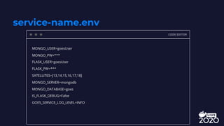 service-name.env
CODE EDITOR
MONGO_USER=goesUser
MONGO_PW=***
FLASK_USER=goesUser
FLASK_PW=***
SATELLITES=[13,14,15,16,17,18]
MONGO_SERVER=mongodb
MONGO_DATABASE=goes
IS_FLASK_DEBUG=False
GOES_SERVICE_LOG_LEVEL=INFO
 