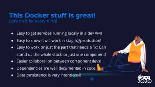● Easy to get services running locally in a dev VM!
● Easy to know it will work in staging/production!
● Easy to work on just the part that needs a fix: Can
stand up the whole stack, or just one component!
● Easier collaboration between component devs!
● Dependencies are well documented in code!
● Data persistence is very intentional!
This Docker stuff is great!
Let’s do it for everything!
 