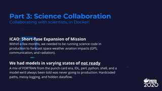 ICAO: Short-fuse Expansion of Mission
Within a few months, we needed to be running science code in
production to forecast space weather aviation impacts (GPS,
communication, and radiation).
We had models in varying states of not ready
A mix of FORTRAN from the punch card era, IDL, perl, python, shell, and a
model we’d always been told was never going to production. Hardcoded
paths, messy logging, and hidden dataflow.
Part 3: Science Collaboration
Collaborating with scientists, in Docker!
 