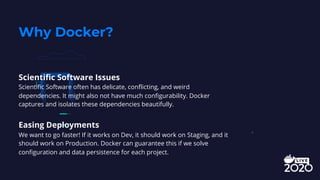 Scientific Software Issues
Scientific Software often has delicate, conflicting, and weird
dependencies. It might also not have much configurability. Docker
captures and isolates these dependencies beautifully.
Easing Deployments
We want to go faster! If it works on Dev, it should work on Staging, and it
should work on Production. Docker can guarantee this if we solve
configuration and data persistence for each project.
Why Docker?
 