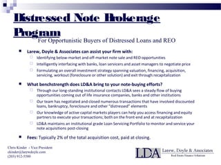 Distressed Note Brokerage
Program
 Larew, Doyle & Associates can assist your firm with:
 Identifying below-market and off-market note sale and REO opportunities
 Intelligently interfacing with banks, loan servicers and asset managers to negotiate price
 Formulating an overall investment strategy spanning valuation, financing, acquisition,
servicing, workout (foreclosure or other solution) and exit through recapitalization
 What benchstrength does LD&A bring to your note-buying efforts?
 Through our long-standing institutional contacts LD&A sees a steady flow of buying
opportunities coming out of life insurance companies, banks and other institutions
 Our team has negotiated and closed numerous transactions that have involved discounted
loans, bankruptcy, foreclosure and other “distressed” elements
 Our knowledge of active capital markets players can help you access financing and equity
partners to execute your transactions; both on the front-end and at recapitalization
 LD&A maintains an institutional grade Loan Servicing Portfolio to monitor and service your
note acquisitions post-closing
 Fees: Typically 2% of the total acquisition cost, paid at closing.
Chris Kinder - Vice President
ckinder@larewdoyle.com
(203) 912-5580
For Opportunistic Buyers of Distressed Loans and REO
 