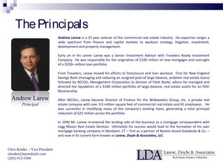 ThePrincipals
Andrew Larew
Principal
Andrew Larew is a 23 year veteran of the commercial real estate industry. His expertise ranges a
wide spectrum from finance and capital markets to workout strategy, litigation, investment,
development and property management.
Early on in his career Larew was a Senior Investment Advisor with Travelers Realty Investment
Company. He was responsible for the origination of $100 million of new mortgages and oversight
of a $250+ million loan portfolio.
From Travelers, Larew moved his efforts to foreclosure and loan workout. First for New England
Savings Bank (managing and reducing an assigned pool of large balance, problem real estate loans)
followed by RECOLL Management Corporation (a division of Fleet Bank), where he managed and
directed the liquidation of a $100 million portfolio of large balance, real estate assets for an FDIC
Receivership.
After RECOLL, Larew became Director of Finance for the Widewaters Group, Inc. a private real
estate company with over 3.0 million square feet of commercial real estate and 65 employees. He
was successful in modifying many of the company’s existing loans, generating a total principal
reduction of $25 million across the portfolio.
In 1996 Mr. Larew re-entered the lending side of the business as a mortgage correspondent with
Legg Mason Real Estate Services. Ultimately his success would lead to the formation of his own
mortgage banking company in Westport, CT – first as a partner of Boston-based Goedecke & Co. –
and now in its current form known as Larew, Doyle & Associates, LLC.
Chris Kinder - Vice President
ckinder@larewdoyle.com
(203) 912-5580
 