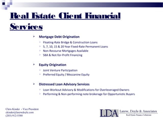 Real Estate Client Financial
Services
 Mortgage Debt Origination
 Floating-Rate Bridge & Construction Loans
 5, 7, 10, 15 & 20 Year Fixed-Rate Permanent Loans
 Non-Recourse Mortgages Available
 SBA & Not-for-Profit Financing
 Equity Origination
 Joint Venture Participation
 Preferred Equity / Mezzanine Equity
 Distressed Loan Advisory Services
 Loan Workout Advisory & Modifications for Overleveraged Owners
 Performing & Non-performing note brokerage for Opportunistic Buyers
Chris Kinder - Vice President
ckinder@larewdoyle.com
(203) 912-5580
 