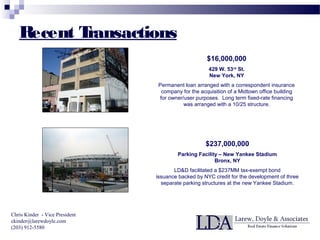$16,000,000
429 W. 53rd
St.
New York, NY
Permanent loan arranged with a correspondent insurance
company for the acquisition of a Midtown office building
for owner/user purposes. Long term fixed-rate financing
was arranged with a 10/25 structure.
$237,000,000
Parking Facility – New Yankee Stadium
Bronx, NY
LD&D facilitated a $237MM tax-exempt bond
issuance backed by NYC credit for the development of three
separate parking structures at the new Yankee Stadium.
Chris Kinder - Vice President
ckinder@larewdoyle.com
(203) 912-5580
Recent Transactions
 