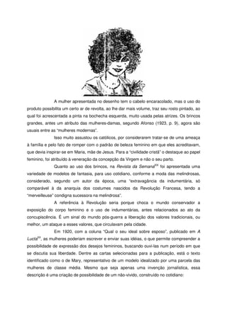 A mulher apresentada no desenho tem o cabelo encaracolado, mas o uso do
produto possibilita um certo ar de revolta, ao lhe dar mais volume, traz seu rosto pintado, ao
qual foi acrescentada a pinta na bochecha esquerda, muito usada pelas atrizes. Os brincos
grandes, antes um atributo das mulheres-damas, segundo Afonso (1923, p. 9), agora são
usuais entre as “mulheres modernas”.
Isso muito assustou os católicos, por considerarem tratar-se de uma ameaça
à família e pelo fato de romper com o padrão de beleza feminino em que eles acreditavam,
que devia inspirar-se em Maria, mãe de Jesus. Para a “civilidade cristã” o destaque ao papel
feminino, foi atribuído à veneração da concepção da Virgem e não o seu parto.
Quanto ao uso dos brincos, na Revista da SemanaXIX
foi apresentada uma
variedade de modelos de fantasia, para uso cotidiano, conforme a moda das melindrosas,
considerado, segundo um autor da época, uma “extravagância da indumentária, só
comparável à da anarquia dos costumes nascidos da Revolução Francesa, tendo a
“merveilleuse” condigna sucessora na melindrosa”.
A referência à Revolução seria porque choca o mundo conservador a
exposição do corpo feminino e o uso de indumentárias, antes relacionados ao ato da
concupiscência. É um sinal do mundo pós-guerra a liberação dos valores tradicionais, ou
melhor, um ataque a esses valores, que circulavam pela cidade.
Em 1920, com a coluna “Qual o seu ideal sobre esposo”, publicado em A
LuctaXX
, as mulheres poderiam escrever e enviar suas idéias, o que permite compreender a
possibilidade de expressão dos desejos femininos, buscando ouvi-las num período em que
se discutia sua liberdade. Dentre as cartas selecionadas para a publicação, está o texto
identificado como o de Mary, representativo de um modelo idealizado por uma parcela das
mulheres de classe média. Mesmo que seja apenas uma invenção jornalística, essa
descrição é uma criação de possibilidade de um não-vivido, construído no cotidiano:
 