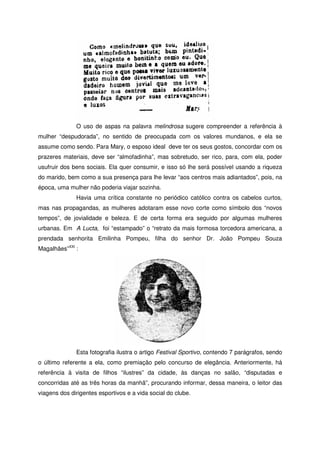 O uso de aspas na palavra melindrosa sugere compreender a referência à
mulher “despudorada”, no sentido de preocupada com os valores mundanos, e ela se
assume como sendo. Para Mary, o esposo ideal deve ter os seus gostos, concordar com os
prazeres materiais, deve ser “almofadinha”, mas sobretudo, ser rico, para, com ela, poder
usufruir dos bens sociais. Ela quer consumir, e isso só lhe será possível usando a riqueza
do marido, bem como a sua presença para lhe levar “aos centros mais adiantados”, pois, na
época, uma mulher não poderia viajar sozinha.
Havia uma crítica constante no periódico católico contra os cabelos curtos,
mas nas propagandas, as mulheres adotaram esse novo corte como símbolo dos “novos
tempos”, de jovialidade e beleza. E de certa forma era seguido por algumas mulheres
urbanas. Em A Lucta, foi “estampado” o “retrato da mais formosa torcedora americana, a
prendada senhorita Emilinha Pompeu, filha do senhor Dr. João Pompeu Souza
Magalhães”XXI
:
Esta fotografia ilustra o artigo Festival Sportivo, contendo 7 parágrafos, sendo
o último referente a ela, como premiação pelo concurso de elegância. Anteriormente, há
referência à visita de filhos “ilustres” da cidade, às danças no salão, “disputadas e
concorridas até as três horas da manhã”, procurando informar, dessa maneira, o leitor das
viagens dos dirigentes esportivos e a vida social do clube.
 