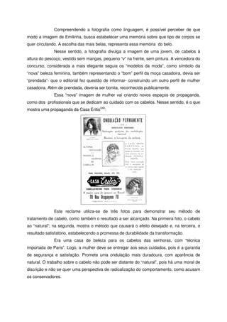 Compreendendo a fotografia como linguagem, é possível perceber de que
modo a imagem de Emilinha, busca estabelecer uma memória sobre que tipo de corpos se
quer circulando. A escolha das mais belas, representa essa memória do belo.
Nesse sentido, a fotografia divulga a imagem de uma jovem, de cabelos à
altura do pescoço, vestido sem mangas, pequeno “v” na frente, sem pintura. A vencedora do
concurso, considerada a mais elegante seguia os “modelos da moda”, como símbolo da
“nova” beleza feminina, também representando o “bom” perfil da moça casadoira, devia ser
“prendada”- que o editorial fez questão de informar- construindo um outro perfil de mulher
casadoira. Além de prendada, deveria ser bonita, reconhecida publicamente.
Essa “nova” imagem de mulher vai criando novos espaços de propaganda,
como dos profissionais que se dedicam ao cuidado com os cabelos. Nesse sentido, é o que
mostra uma propaganda da Casa EritisXXII
:
Este reclame utiliza-se de três fotos para demonstrar seu método de
tratamento de cabelo, como também o resultado a ser alcançado. Na primeira foto, o cabelo
ao “natural”; na segunda, mostra o método que causará o efeito desejado e, na terceira, o
resultado satisfatório, estabelecendo a promessa de durabilidade da transformação.
Era uma casa de beleza para os cabelos das senhoras, com “técnica
importada de Paris”. Logo, a mulher deve se entregar aos seus cuidados, pois é a garantia
de segurança e satisfação. Promete uma ondulação mais duradoura, com aparência de
natural. O trabalho sobre o cabelo não pode ser distante do “natural”, pois há uma moral de
discrição e não se quer uma perspectiva de radicalização do comportamento, como acusam
os conservadores.
 