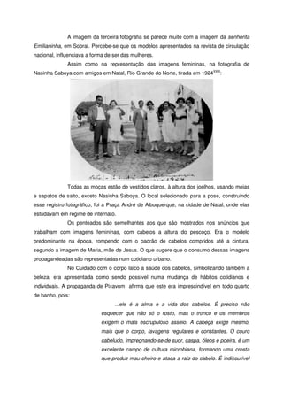 A imagem da terceira fotografia se parece muito com a imagem da senhorita
Emilianinha, em Sobral. Percebe-se que os modelos apresentados na revista de circulação
nacional, influenciava a forma de ser das mulheres.
Assim como na representação das imagens femininas, na fotografia de
Nasinha Saboya com amigos em Natal, Rio Grande do Norte, tirada em 1924XXIII
:
Todas as moças estão de vestidos claros, à altura dos joelhos, usando meias
e sapatos de salto, exceto Nasinha Saboya. O local selecionado para a pose, construindo
esse registro fotográfico, foi a Praça André de Albuquerque, na cidade de Natal, onde elas
estudavam em regime de internato.
Os penteados são semelhantes aos que são mostrados nos anúncios que
trabalham com imagens femininas, com cabelos a altura do pescoço. Era o modelo
predominante na época, rompendo com o padrão de cabelos compridos até a cintura,
segundo a imagem de Maria, mãe de Jesus. O que sugere que o consumo dessas imagens
propagandeadas são representadas num cotidiano urbano.
No Cuidado com o corpo laico a saúde dos cabelos, simbolizando também a
beleza, era apresentada como sendo possível numa mudança de hábitos cotidianos e
individuais. A propaganda de Pixavom afirma que este era imprescindível em todo quarto
de banho, pois:
...ele é a alma e a vida dos cabelos. É preciso não
esquecer que não só o rosto, mas o tronco e os membros
exigem o mais escrupuloso asseio. A cabeça exige mesmo,
mais que o corpo, lavagens regulares e constantes. O couro
cabeludo, impregnando-se de suor, caspa, óleos e poeira, é um
excelente campo de cultura microbiana, formando uma crosta
que produz mau cheiro e ataca a raiz do cabelo. É indiscutível
 