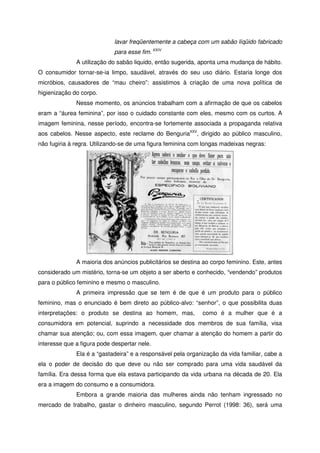 lavar freqüentemente a cabeça com um sabão líqüido fabricado
para esse fim. XXIV
A utilização do sabão liquido, então sugerida, aponta uma mudança de hábito.
O consumidor tornar-se-ia limpo, saudável, através do seu uso diário. Estaria longe dos
micróbios, causadores de “mau cheiro”: assistimos à criação de uma nova política de
higienização do corpo.
Nesse momento, os anúncios trabalham com a afirmação de que os cabelos
eram a “áurea feminina”, por isso o cuidado constante com eles, mesmo com os curtos. A
imagem feminina, nesse período, encontra-se fortemente associada a propaganda relativa
aos cabelos. Nesse aspecto, este reclame do BenguriaXXV
, dirigido ao público masculino,
não fugiria à regra. Utilizando-se de uma figura feminina com longas madeixas negras:
A maioria dos anúncios publicitários se destina ao corpo feminino. Este, antes
considerado um mistério, torna-se um objeto a ser aberto e conhecido, “vendendo” produtos
para o público feminino e mesmo o masculino.
A primeira impressão que se tem é de que é um produto para o público
feminino, mas o enunciado é bem direto ao público-alvo: “senhor”, o que possibilita duas
interpretações: o produto se destina ao homem, mas, como é a mulher que é a
consumidora em potencial, suprindo a necessidade dos membros de sua família, visa
chamar sua atenção; ou, com essa imagem, quer chamar a atenção do homem a partir do
interesse que a figura pode despertar nele.
Ela é a “gastadeira” e a responsável pela organização da vida familiar, cabe a
ela o poder de decisão do que deve ou não ser comprado para uma vida saudável da
família. Era dessa forma que ela estava participando da vida urbana na década de 20. Ela
era a imagem do consumo e a consumidora.
Embora a grande maioria das mulheres ainda não tenham ingressado no
mercado de trabalho, gastar o dinheiro masculino, segundo Perrot (1998: 36), será uma
 