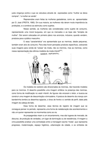 justa vingança contra o que se veiculava através de expressões como “mulher se deixa
comprar”, “a mulher se vende”.
Repreensões eram feitas às mulheres gastadeiras, como as apresentadas
por D. José (FROTA, 1995). Em sua maioria, as mulheres não deram muita importância às
proibições, e o comércio as estimulou como sujeitos.
Nesse sentido, as mulheres são consideradas como sujeito de consumo,
representando uma moral burguesa, em que os mercados e as lojas são “templos da
mulher”. Daí serem colocadas em primeiro plano nos anúncios, inclusive, quando vendem,
produtos para o público masculino.
E essa “característica” era apresentada que as meninas, desde pequenas,
também eram alvo do consumo. Para elas foram pensados produtos específicos, colocando
suas imagens para venda de “coisas” da moda, não os meninos, mas as meninas, como
nessa representação dos últimos modelos da moda infantilXXVI
:
Os modelos do vestiário são direcionados às meninas, não havendo modelos
para os meninos. O desenho possibilita uma imagem enfática na presença das meninas,
como forma de modificação no vestir infantil. As figuras não encaram o leitor, e buscou-se
construir uma imagem de descontração e brincadeira. A postura do desenho da criança com
bandeirinha lembra os desenhos egípcios, o tórax de frente e o sentido de perfil, dado pela
imagem da cabeça de lado.
Essa forma de desenhar, essa técnica de registro de imagem que se
conseguia pensar no período, representa uma forma de reelaboração dos acontecimentos e
não um querer representar os movimentos como se via.
As propagandas visam a um encantamento, mas são lugares de mercado, de
discurso, de produção de verdades, um lugar de dominação ou de resistências. A imagem a
cima possibilita analisar uma contradição entre a mensagem escrita “moda”, que representa
progresso, modernização, espaço higiênico, urbanização da cidade, e os símbolos de
 