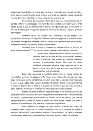 descontração visualizados no cenário das meninas, a mais velha com uma pá na mão e,
entre elas, um monte de areia como se fosse uma gruta, ou “castelo”, e outra segurando
uma bandeirinha na mão, como se fosse colocá-la no monte de areia.
Os símbolos de brincadeira infantil, pá e areia, são representativos de um
período “anterior” à urbanização, recorrente de uma sociedade rural, com ruas de chão
batido, quintal, a qual não combina com o discurso de higienização, pois a areia seria um
foco de micróbios, por conseguinte, espaço de contração de doenças. Mas por que essa
associação?
Sant’Anna (1997), ao analisar essa contradição no seu trabalho com
propagandas, afirma que “os traços de ruralidade não foram apagados da realidade urbana
de maneira homogênea e completa”, pois são valores que atravessam séculos e culturas,
compõem a memória das pessoas que circulam na cidade.
O conflito entre o campo e a cidade são representativos no discurso de
Euphrasia FouchetiventeXXVII
. Em seu depoimento sobre seu ideal de esposo, afirmava:
Passei minha infância livremente, a brincar nos campos,
descalça e exposta ao sol e à chuva; sou um pouco selvagem
e adoro a liberdade, não suporto as mulheres medrosas,
nervosas e enternecidas demais. Não gosto de cidade
turbulenta, onde quase não se vê o céu, respira-se mal e o sol
parece menos claro. Venho aqui por algum acontecimento,
mais pelas fitas norte-americanas.
Esse relato representa a resistência social entre os “novos” valores de
urbanidade e a vivência no espaço rural. Ao mesmo tempo, ela acredita no progresso e age
sob a mentalidade que faz os habitantes pensarem sobre lazer e ação do corpo “todos para
a rua: é lá que a ação está”; a cidade possibilita “diversões”. Dentre os valores modernos
ressalta, no decorrer do seu texto, a fé que tem no feminismo, que, para ela, triunfará, e
adora os filmes: desloca-se do sertão para a cidade só para uma sessão de fita.
Sobre a influência do cinema, Hobsbawn (1989, p. 50) afirma que foi fruto da
sociedade industrial do século XX e que não poderia ter existido sem ela. Pela primeira vez
na história, a apresentação do movimento em imagens visuais se libertava das amarras
espaço-temporais e podia ser levada e exibida em outras partes, mesmo que fosse a
centenas de quilômetros do local onde elas se passaram originalmente.
Essa mobilidade da imagem da ação humana circulando pelo mundo foi
apropriada pela propaganda. O cinema influenciava não só os padrões de beleza e
vestuário das mulheres, mas também o imaginário sexual feminino. Os beijos e as cenas
arrebatadoras, apaixonadas, vistas em filmes, passam a povoar a cabeça das mulheres.
 