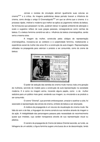 Jornais e revistas de circulação abriram igualmente suas colunas ao
cinemaXXVIII
e à crítica. As imagens publicitárias desse período tiveram a influência do
cinema, como divulga o artigo O CinematógrafoXXIX
em que se afirma que o cinema: é o
processo rápido, infalível e moderno que melhor se aplica ao julgamento indireto da beleza.
As formosuras que perpassam na tela...puderam deixar no agitado ambiente de adoração o
exato e sugestivo reflexo de suas graças pessoais, consagrando-se como rainhas da
beleza. E a beleza feminina constrói-se sob a influência da beleza cinematográfica, senão
seria a mesma coisa.
A imagem da mulher, construída pelos códigos de representação
cinematográfica, incorporou-se ao cotidiano e à subjetividade feminina, mediatizando a
experiência social da mulher dos anos 20 e a construção da auto-imagem. Representações
utilizadas na propaganda para valorizar o produto a ser consumido, como do creme de
beleza:
O poder de sedução das estrelas do cinema mudo marcou toda uma geração
de mulheres, servindo de modelo para a construção de auto-representação na sociedade
moderna. E é como na imagem acima, inovando alguns papéis, como o de mulher
sedutora para um público mais geral, vendendo sua imagem, ou vinculando-a ao produto a
ser consumido.
O creme “Oriental”, que promete embranquecer, amaciar e acetinar a cútis, foi
associado à representação das atrizes de cinema, símbolo de beleza a ser alcançada.
A moldura da propaganda é um recurso da visualização do cinema mudo. Na
falta do som e da fala, a linguagem do cinema construía sua narrativa através da imagem e
da ação. A inteligibilidade dos personagens passava pela necessidade do reconhecimento
quase que imediato, cujo caráter transparecia através de sua representação visual ou
plástica.
O cenário da propaganda do Creme de beleza Oriental esconde, ao fundo, as
folhagens de um estúdio; a figura feminina sugere uma busca de ar de descontração, tendo
 